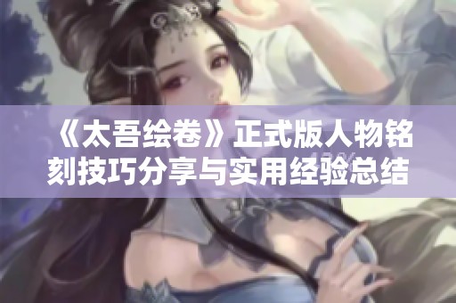 《太吾绘卷》正式版人物铭刻技巧分享与实用经验总结