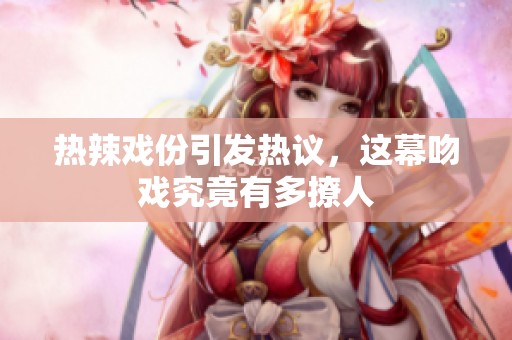 热辣戏份引发热议，这幕吻戏究竟有多撩人
