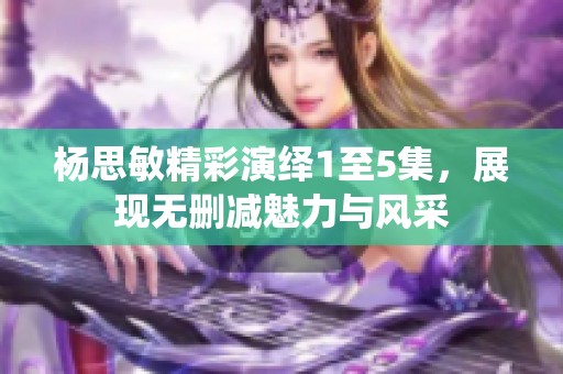 杨思敏精彩演绎1至5集，展现无删减魅力与风采