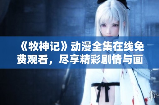 《牧神记》动漫全集在线免费观看，尽享精彩剧情与画面魅力