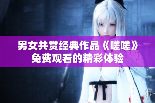 男女共赏经典作品《嗟嗟》免费观看的精彩体验