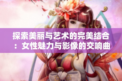 探索美丽与艺术的完美结合：女性魅力与影像的交响曲
