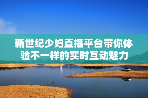新世纪少妇直播平台带你体验不一样的实时互动魅力