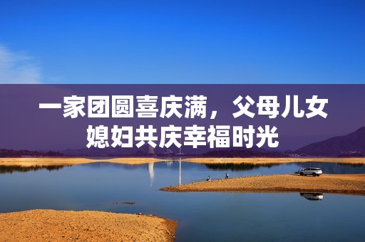 一家团圆喜庆满，父母儿女媳妇共庆幸福时光
