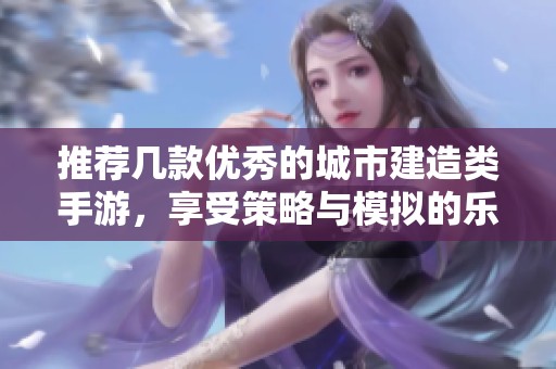 推荐几款优秀的城市建造类手游，享受策略与模拟的乐趣
