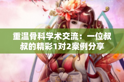 重温骨科学术交流：一位叔叔的精彩1对2案例分享