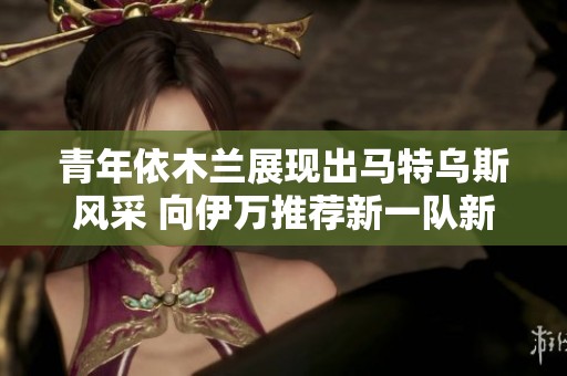 青年依木兰展现出马特乌斯风采 向伊万推荐新一队新秀
