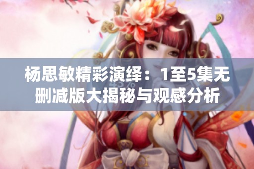杨思敏精彩演绎：1至5集无删减版大揭秘与观感分析