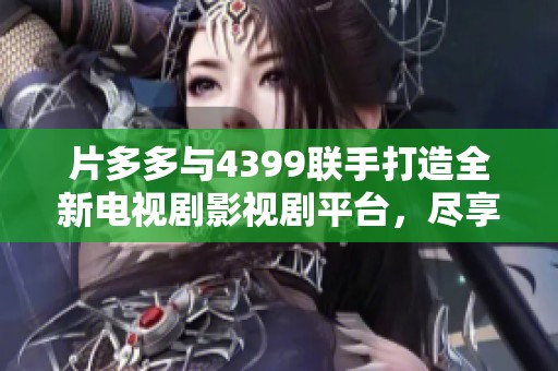 片多多与4399联手打造全新电视剧影视剧平台，尽享精彩作品