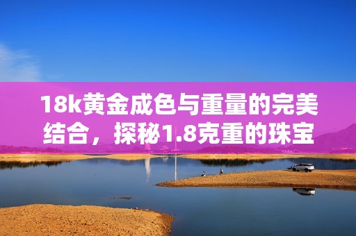 18k黄金成色与重量的完美结合，探秘1.8克重的珠宝魅力