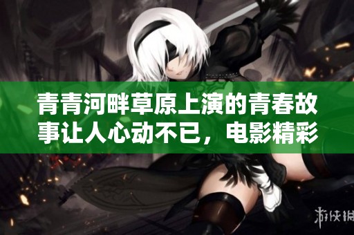 青青河畔草原上演的青春故事让人心动不已，电影精彩回顾