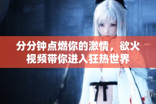 分分钟点燃你的激情，欲火视频带你进入狂热世界