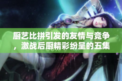 厨艺比拼引发的友情与竞争，激战后厨精彩纷呈的五集故事