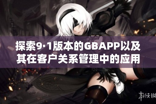 探索9·1版本的GBAPP以及其在客户关系管理中的应用与优势