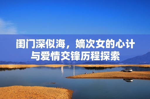 闺门深似海，嫡次女的心计与爱情交锋历程探索