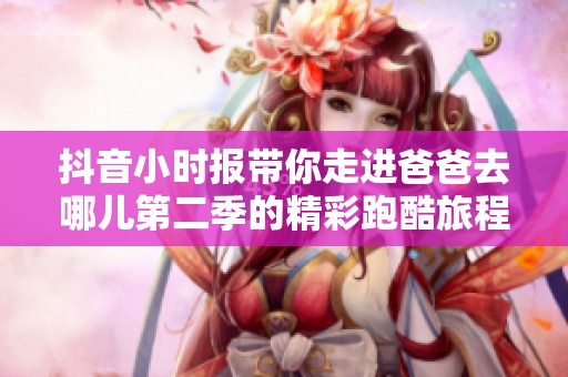 抖音小时报带你走进爸爸去哪儿第二季的精彩跑酷旅程