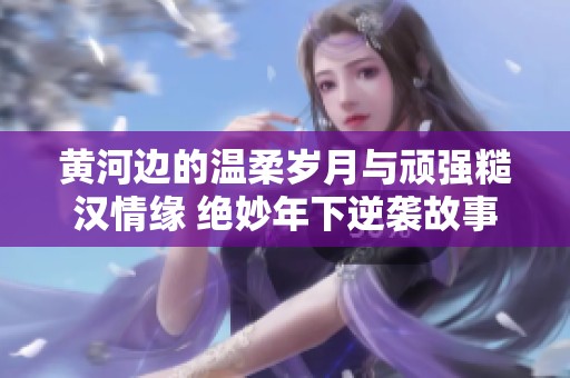 黄河边的温柔岁月与顽强糙汉情缘 绝妙年下逆袭故事