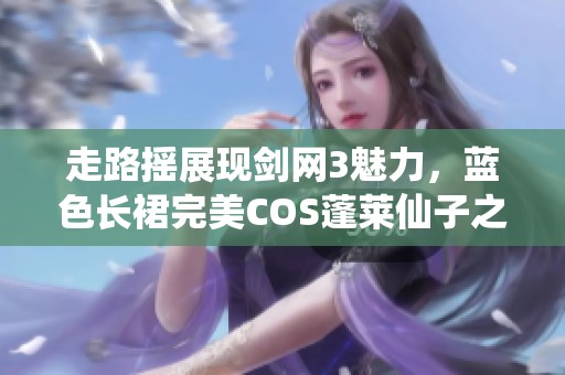 走路摇展现剑网3魅力，蓝色长裙完美COS蓬莱仙子之美丽与优雅