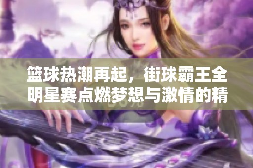 篮球热潮再起，街球霸王全明星赛点燃梦想与激情的精彩盛宴