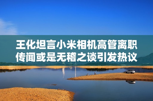 王化坦言小米相机高管离职传闻或是无稽之谈引发热议
