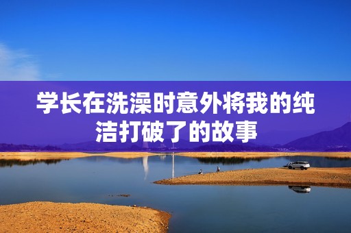 学长在洗澡时意外将我的纯洁打破了的故事