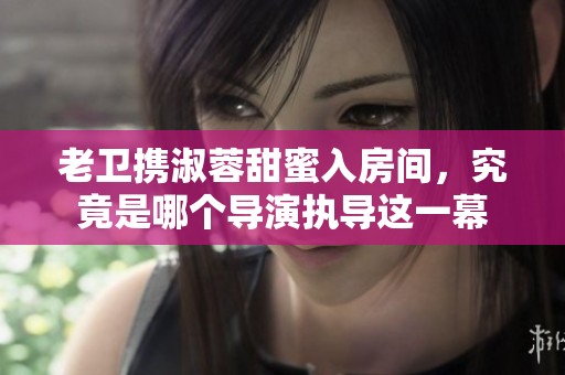 老卫携淑蓉甜蜜入房间，究竟是哪个导演执导这一幕