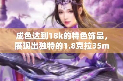 成色达到18k的特色饰品，展现出独特的1.8克拉35mb魅力