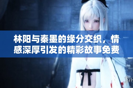 林阳与秦墨的缘分交织，情感深厚引发的精彩故事免费阅读中