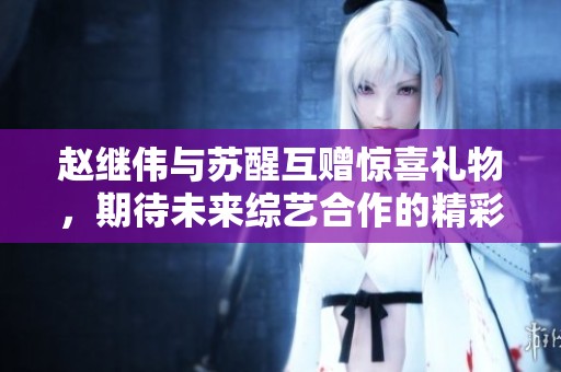 赵继伟与苏醒互赠惊喜礼物，期待未来综艺合作的精彩揭晓