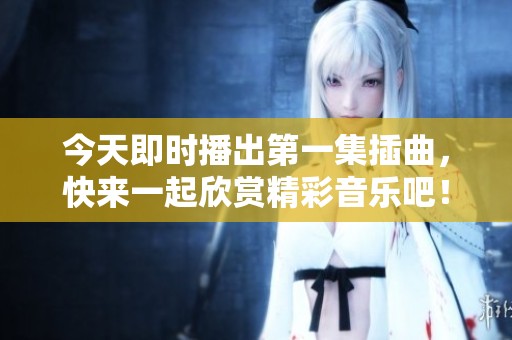 今天即时播出第一集插曲，快来一起欣赏精彩音乐吧！