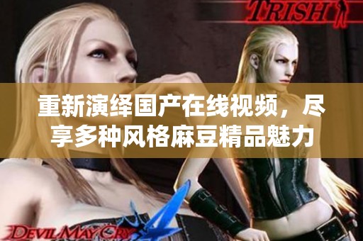 重新演绎国产在线视频，尽享多种风格麻豆精品魅力