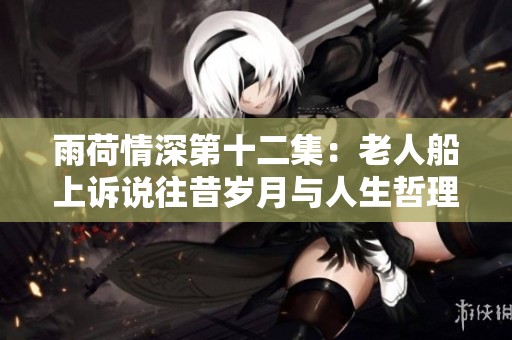 雨荷情深第十二集：老人船上诉说往昔岁月与人生哲理