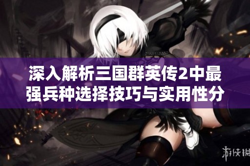 深入解析三国群英传2中最强兵种选择技巧与实用性分析