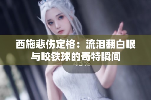 西施悲伤定格：流泪翻白眼与咬铁球的奇特瞬间