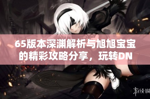 65版本深渊解析与旭旭宝宝的精彩攻略分享，玩转DNF手游！