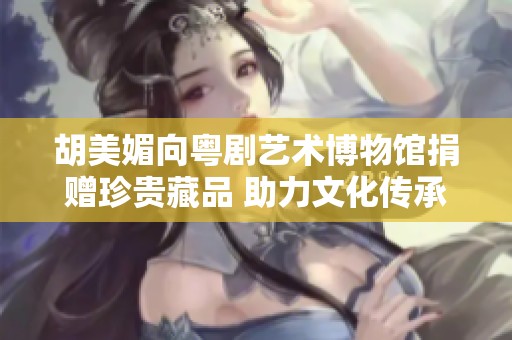 胡美媚向粤剧艺术博物馆捐赠珍贵藏品 助力文化传承与发展