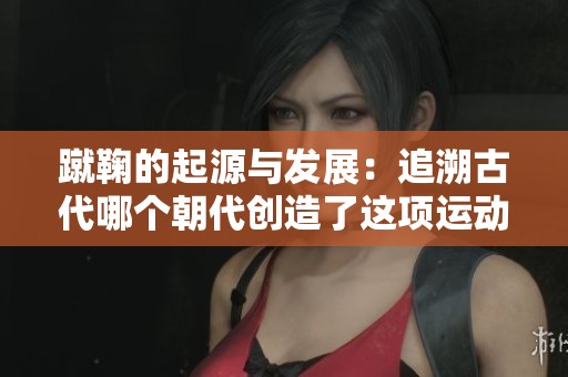 蹴鞠的起源与发展：追溯古代哪个朝代创造了这项运动