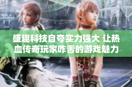 盛趣科技自夸实力强大 让热血传奇玩家咋舌的游戏魅力揭秘