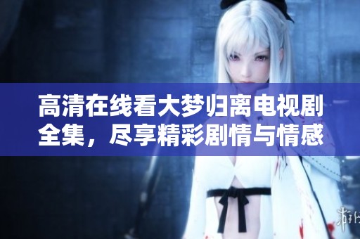 高清在线看大梦归离电视剧全集，尽享精彩剧情与情感纠葛