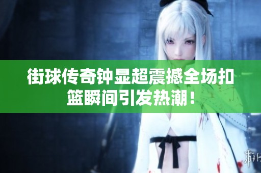街球传奇钟显超震撼全场扣篮瞬间引发热潮！