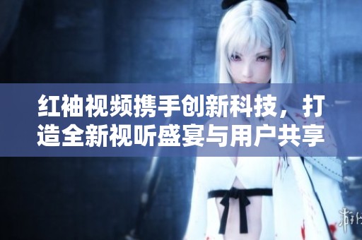 红袖视频携手创新科技，打造全新视听盛宴与用户共享魅力瞬间