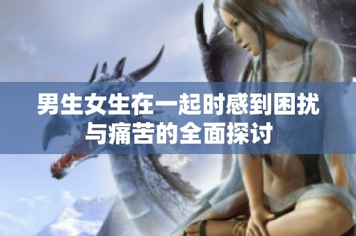 男生女生在一起时感到困扰与痛苦的全面探讨