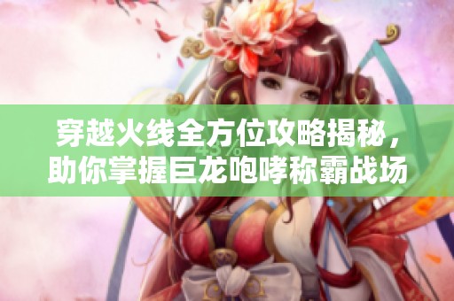 穿越火线全方位攻略揭秘，助你掌握巨龙咆哮称霸战场技巧