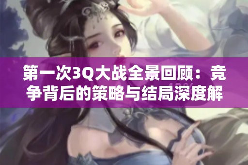 第一次3Q大战全景回顾：竞争背后的策略与结局深度解析