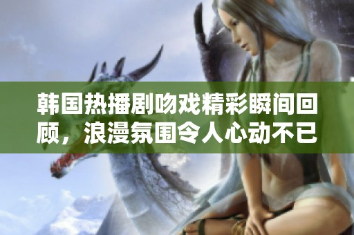 韩国热播剧吻戏精彩瞬间回顾，浪漫氛围令人心动不已