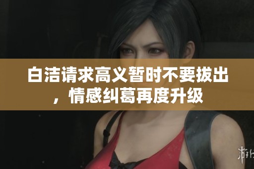 白洁请求高义暂时不要拔出，情感纠葛再度升级
