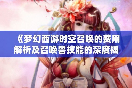《梦幻西游时空召唤的费用解析及召唤兽技能的深度揭秘》