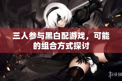 三人参与黑白配游戏，可能的组合方式探讨