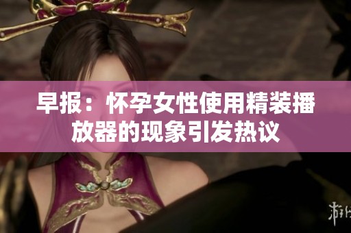 早报：怀孕女性使用精装播放器的现象引发热议