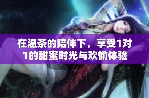 在温茶的陪伴下，享受1对1的甜蜜时光与欢愉体验